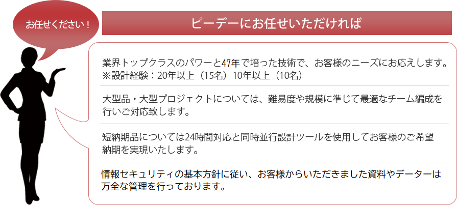 ピーデーにお任せいただければ。短納期品などあらゆるご要望にお応えします。情報セキュリティISO27001（ISMS)を取得しておりますので安心です。